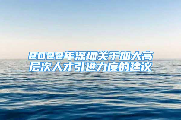 2022年深圳关于加大高层次人才引进力度的建议