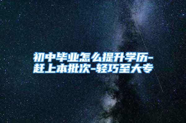 初中毕业怎么提升学历-赶上本批次-轻巧至大专