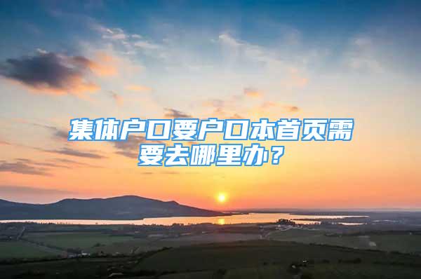 集体户口要户口本首页需要去哪里办？