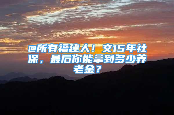 @所有福建人！交15年社保，最后你能拿到多少养老金？