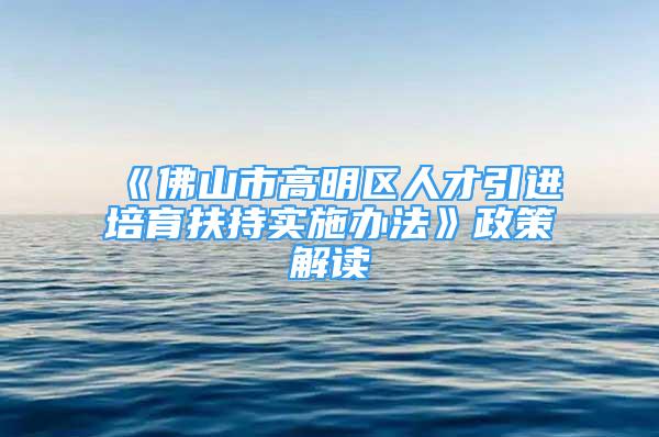 《佛山市高明区人才引进培育扶持实施办法》政策解读