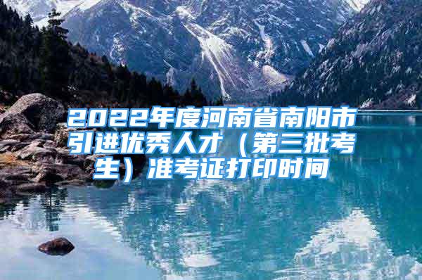 2022年度河南省南阳市引进优秀人才（第三批考生）准考证打印时间