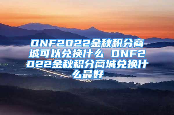 DNF2022金秋积分商城可以兑换什么 DNF2022金秋积分商城兑换什么最好