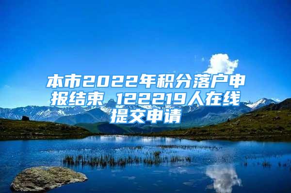 本市2022年积分落户申报结束 122219人在线提交申请