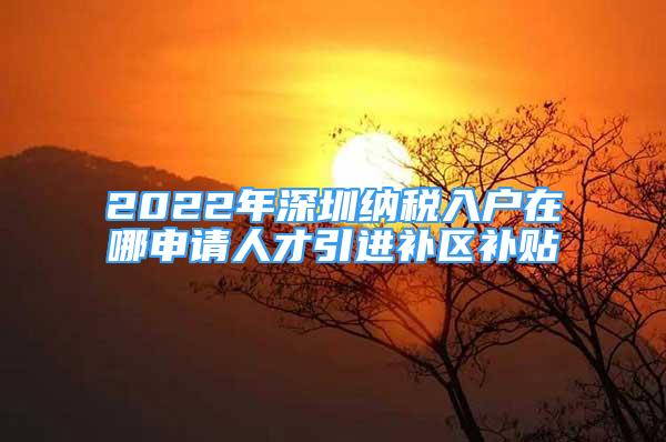 2022年深圳纳税入户在哪申请人才引进补区补贴