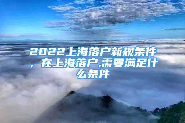 2022上海落户新规条件，在上海落户,需要满足什么条件