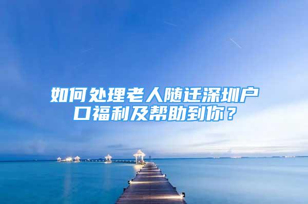 如何处理老人随迁深圳户口福利及帮助到你？