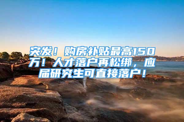 突发！购房补贴最高150万！人才落户再松绑，应届研究生可直接落户！