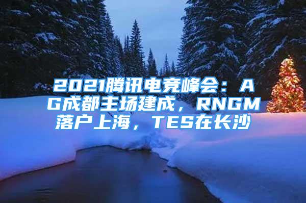 2021腾讯电竞峰会：AG成都主场建成，RNGM落户上海，TES在长沙