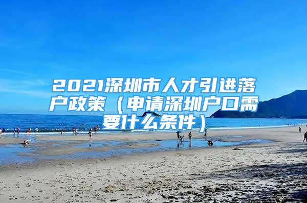 2021深圳市人才引进落户政策（申请深圳户口需要什么条件）