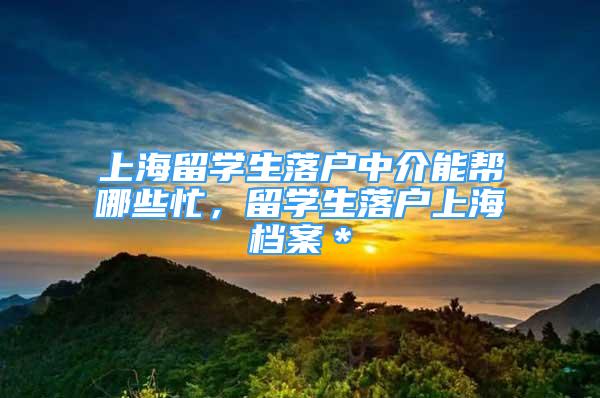 上海留学生落户中介能帮哪些忙，留学生落户上海档案＊