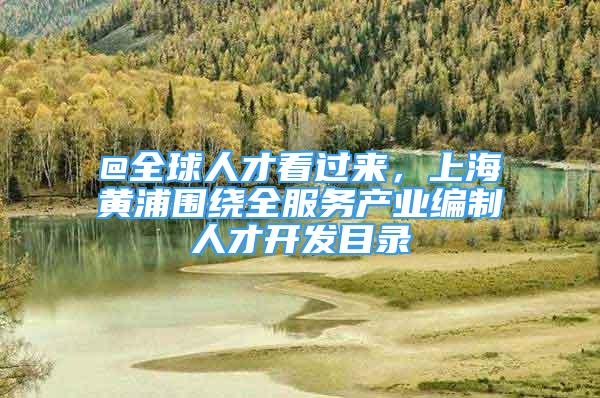 @全球人才看过来，上海黄浦围绕全服务产业编制人才开发目录