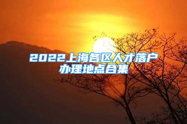 2022上海各区人才落户办理地点合集