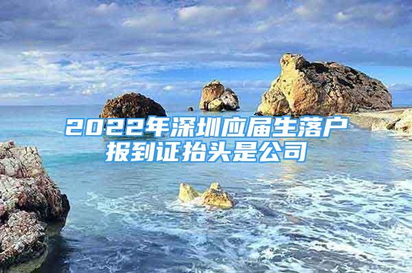 2022年深圳应届生落户报到证抬头是公司