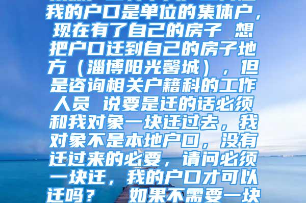 集体户口转个人户口问题我的户口是单位的集体户，现在有了自己的房子 想把户口迁到自己的房子地方（淄博阳光馨城），但是咨询相关户籍科的工作人员 说要是迁的话必须和我对象一块迁过去，我对象不是本地户口，没有迁过来的必要，请问必须一块迁，我的户口才可以迁吗？  如果不需要一块迁就可以，我该怎么做？