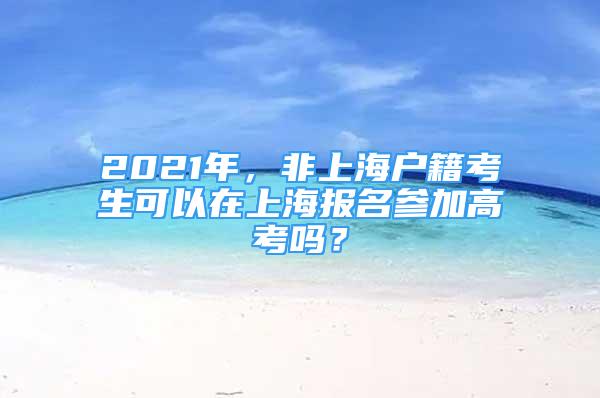 2021年，非上海户籍考生可以在上海报名参加高考吗？