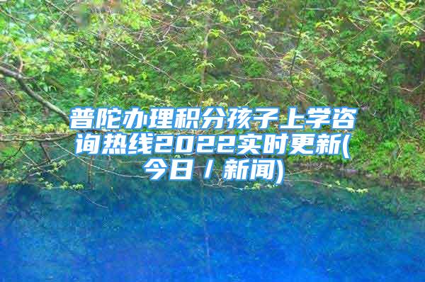 普陀办理积分孩子上学咨询热线2022实时更新(今日／新闻)