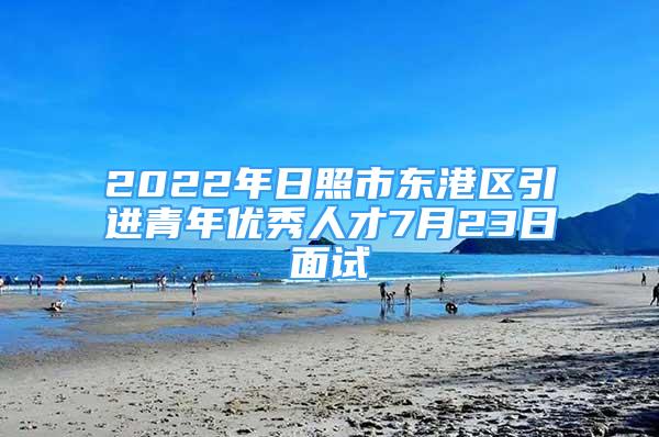 2022年日照市东港区引进青年优秀人才7月23日面试