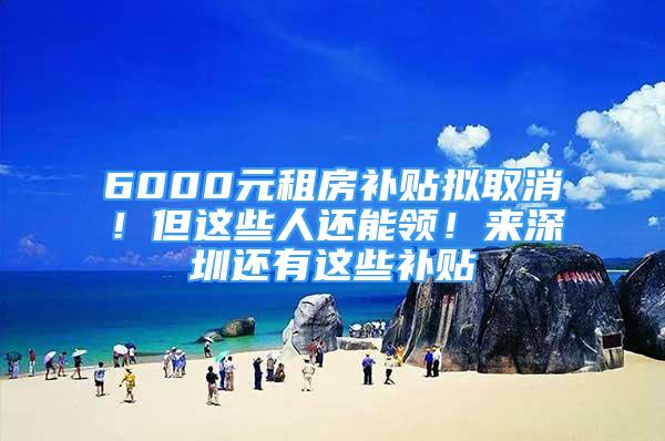 6000元租房补贴拟取消！但这些人还能领！来深圳还有这些补贴