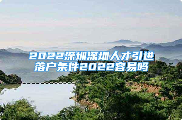 2022深圳深圳人才引进落户条件2022容易吗