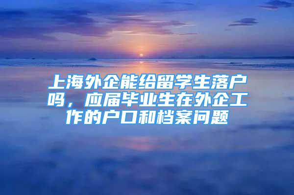 上海外企能给留学生落户吗，应届毕业生在外企工作的户口和档案问题