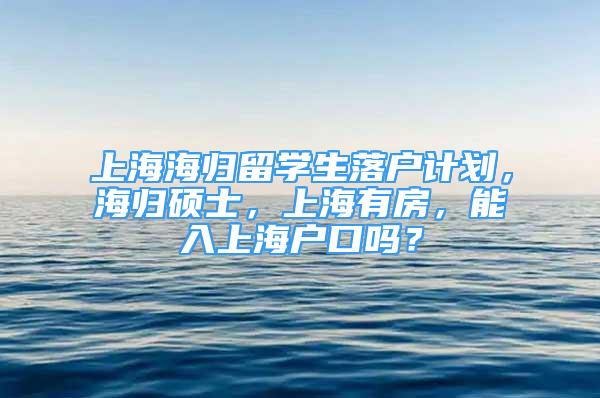 上海海归留学生落户计划，海归硕士，上海有房，能入上海户口吗？