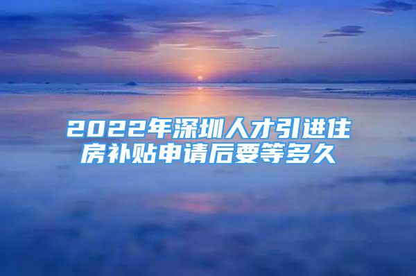 2022年深圳人才引进住房补贴申请后要等多久