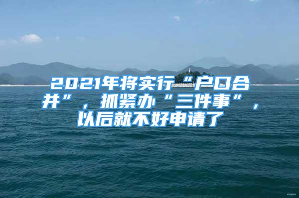 2021年将实行“户口合并”，抓紧办“三件事”，以后就不好申请了