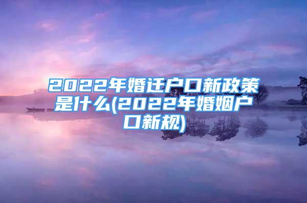 2022年婚迁户口新政策是什么(2022年婚姻户口新规)