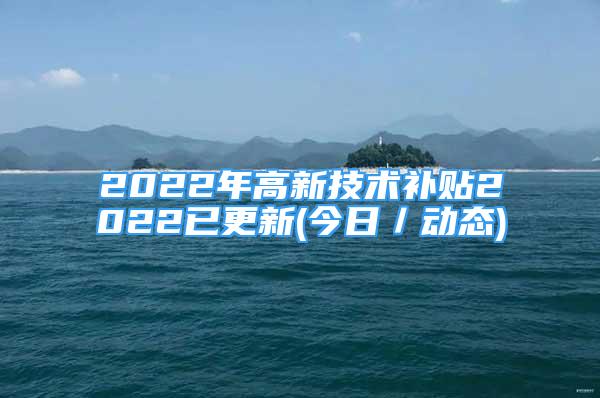 2022年高新技术补贴2022已更新(今日／动态)