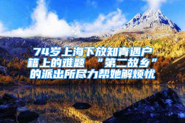 74岁上海下放知青遇户籍上的难题 “第二故乡”的派出所尽力帮她解烦忧