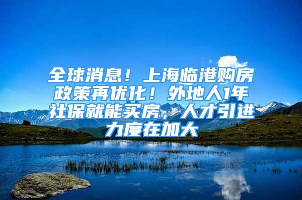 全球消息！上海临港购房政策再优化！外地人1年社保就能买房，人才引进力度在加大