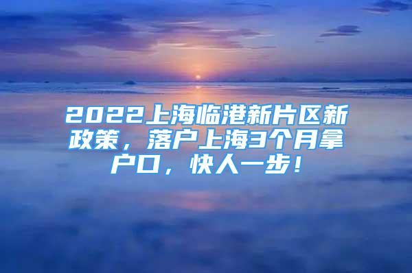 2022上海临港新片区新政策，落户上海3个月拿户口，快人一步！