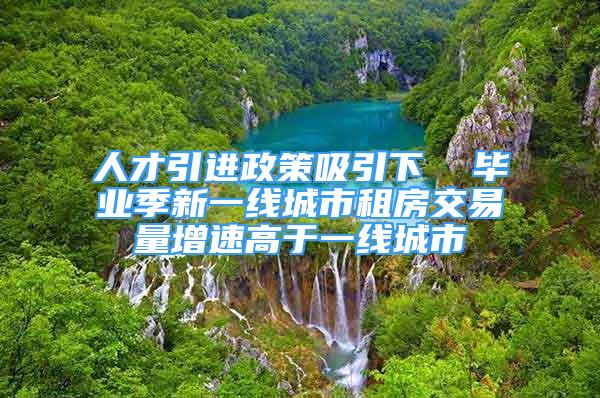 人才引进政策吸引下  毕业季新一线城市租房交易量增速高于一线城市