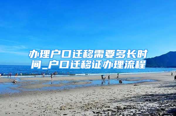 办理户口迁移需要多长时间_户口迁移证办理流程