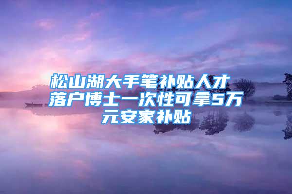 松山湖大手笔补贴人才 落户博士一次性可拿5万元安家补贴