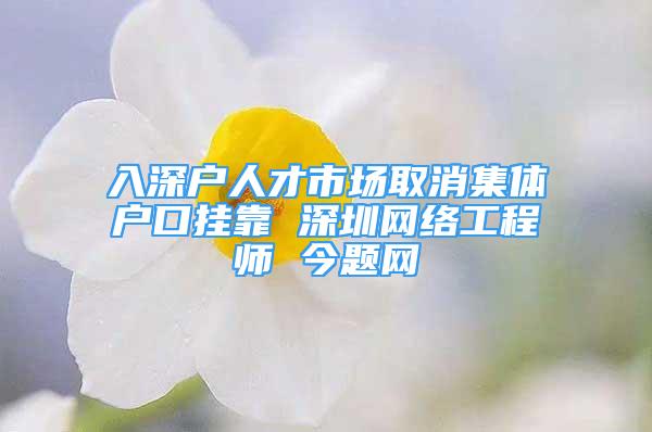 入深户人才市场取消集体户口挂靠 深圳网络工程师 今题网