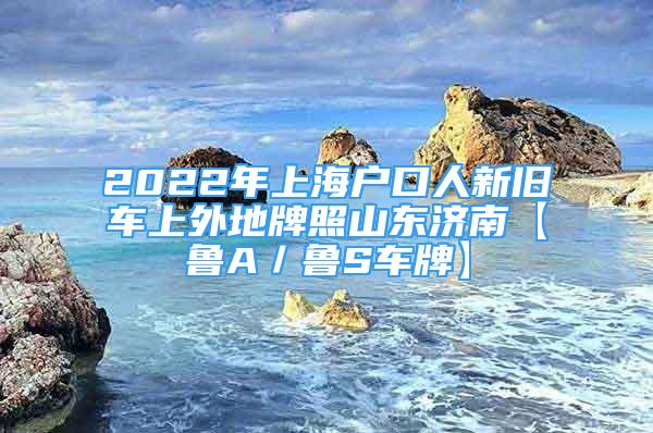 2022年上海户口人新旧车上外地牌照山东济南【鲁A／鲁S车牌】