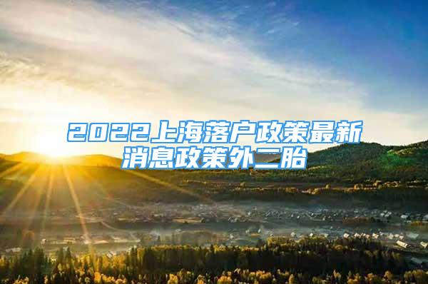 2022上海落户政策最新消息政策外二胎