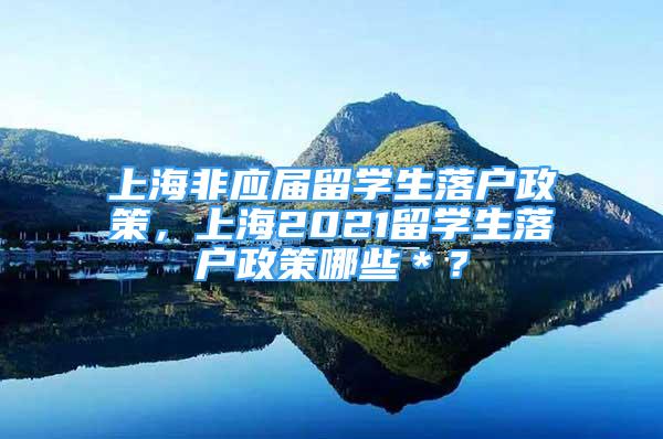 上海非应届留学生落户政策，上海2021留学生落户政策哪些＊？