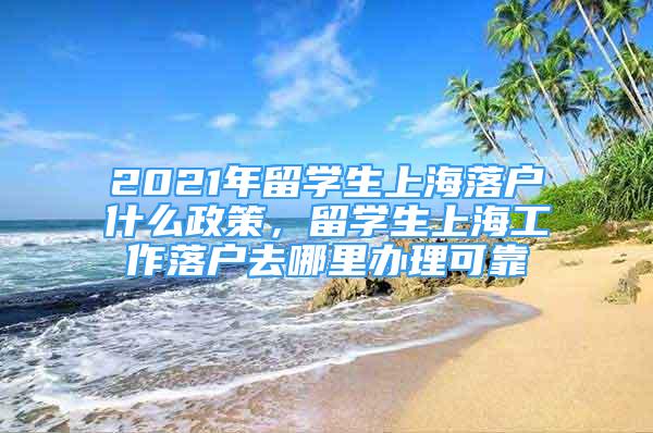 2021年留学生上海落户什么政策，留学生上海工作落户去哪里办理可靠