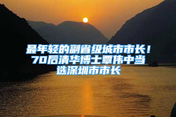 最年轻的副省级城市市长！70后清华博士覃伟中当选深圳市市长