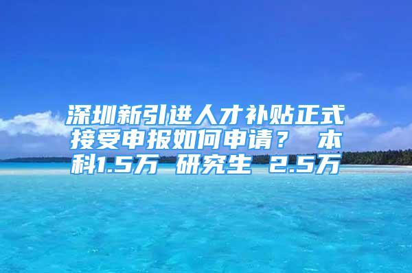 深圳新引进人才补贴正式接受申报如何申请？ 本科1.5万 研究生 2.5万