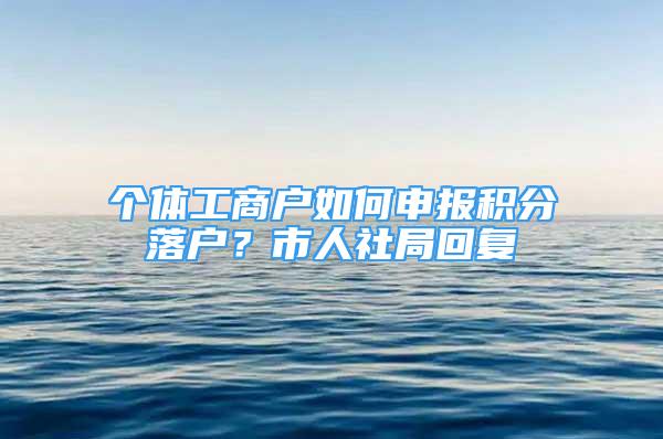 个体工商户如何申报积分落户？市人社局回复