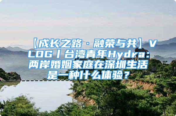 【成长之路·融荣与共】VLOG丨台湾青年Hydra：两岸婚姻家庭在深圳生活是一种什么体验？