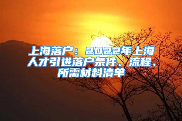 上海落户：2022年上海人才引进落户条件、流程、所需材料清单