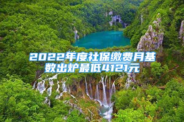 2022年度社保缴费月基数出炉最低4121元