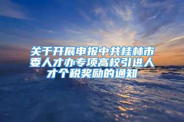 关于开展申报中共桂林市委人才办专项高校引进人才个税奖励的通知