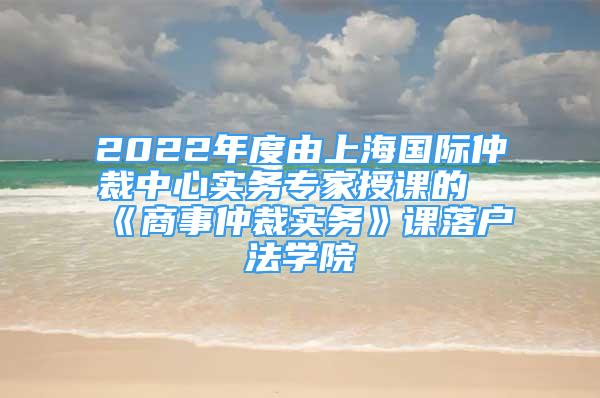 2022年度由上海国际仲裁中心实务专家授课的《商事仲裁实务》课落户法学院