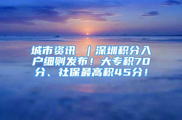 城市资讯 ｜深圳积分入户细则发布！大专积70分、社保最高积45分！